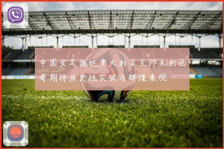 中国女足抵达澳大利亚主帅米利西奇期待历史性突破与辉煌表现