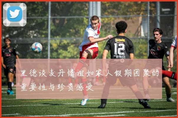 里德谈麦丹情谊如家人假期团聚的重要性与珍贵感受