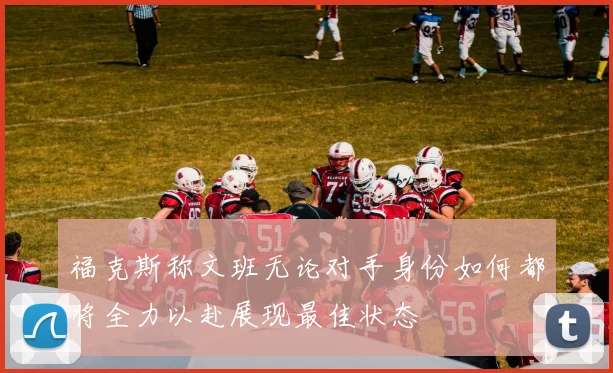 福克斯称文班无论对手身份如何都将全力以赴展现最佳状态