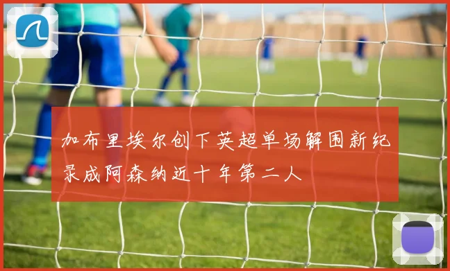 加布里埃尔创下英超单场解围新纪录成阿森纳近十年第二人