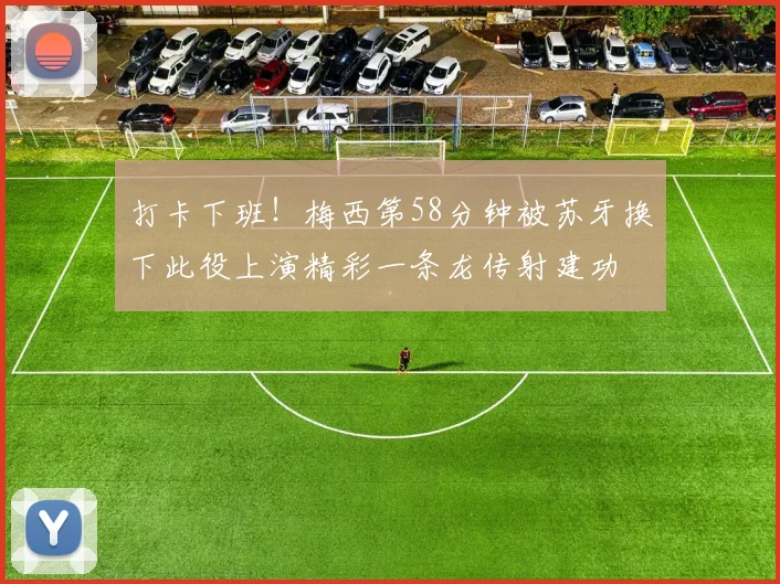 打卡下班！梅西第58分钟被苏牙换下此役上演精彩一条龙传射建功