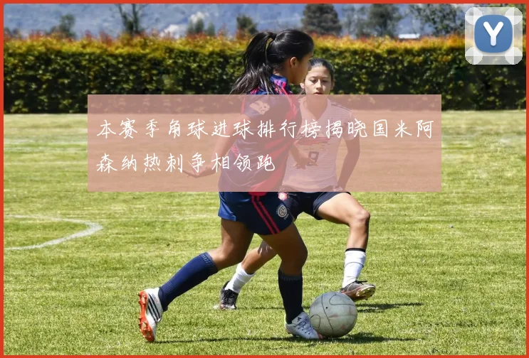 本赛季角球进球排行榜揭晓国米阿森纳热刺争相领跑