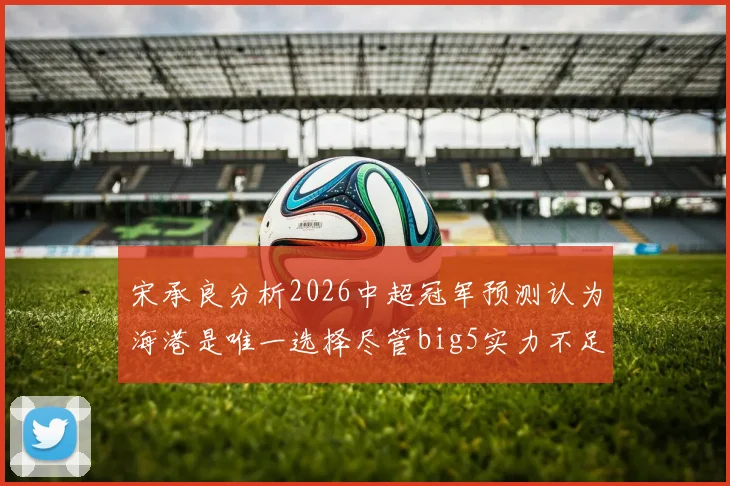 宋承良分析2026中超冠军预测认为海港是唯一选择尽管big5实力不足