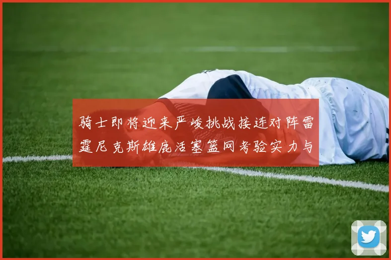 骑士即将迎来严峻挑战接连对阵雷霆尼克斯雄鹿活塞篮网考验实力与韧性