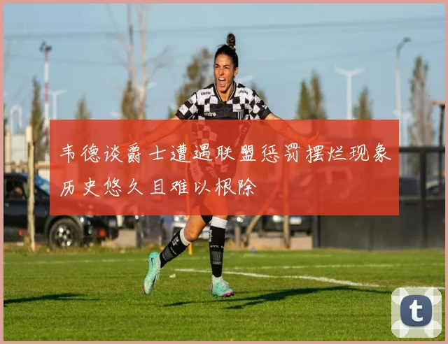 韦德谈爵士遭遇联盟惩罚摆烂现象历史悠久且难以根除