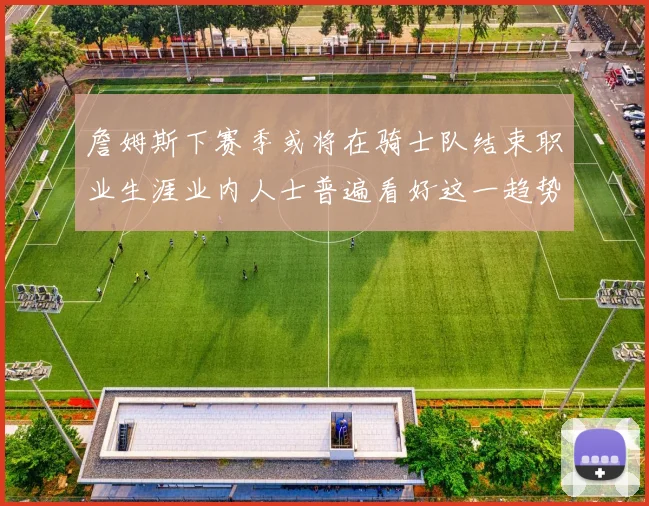 詹姆斯下赛季或将在骑士队结束职业生涯业内人士普遍看好这一趋势
