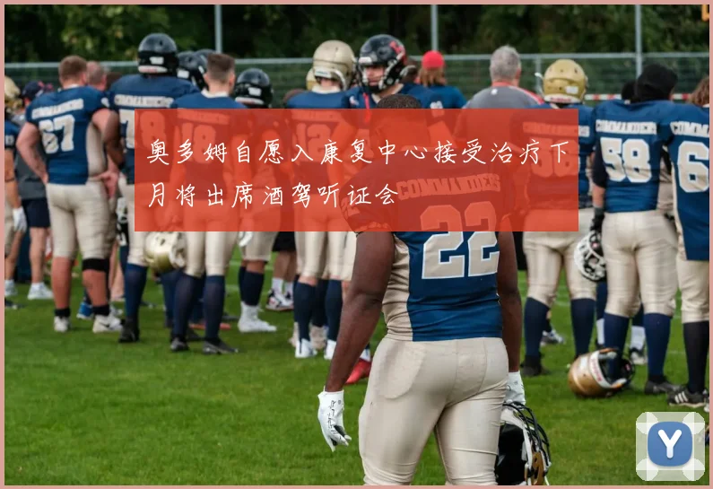 奥多姆自愿入康复中心接受治疗下月将出席酒驾听证会
