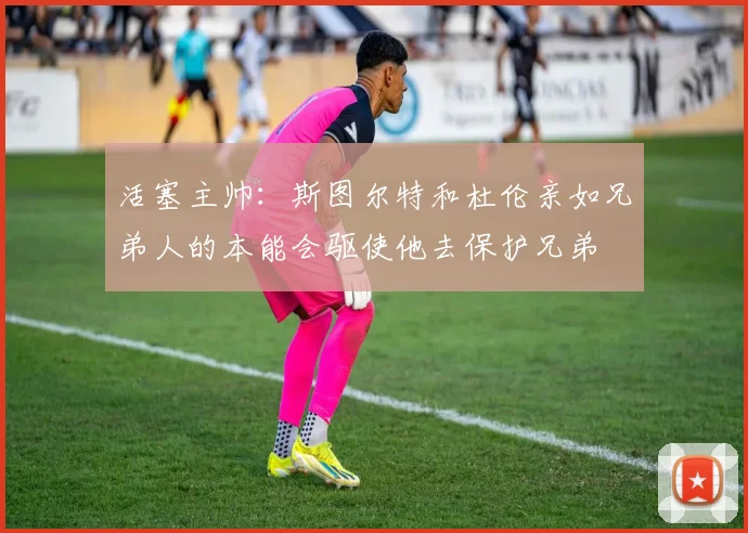 活塞主帅：斯图尔特和杜伦亲如兄弟人的本能会驱使他去保护兄弟