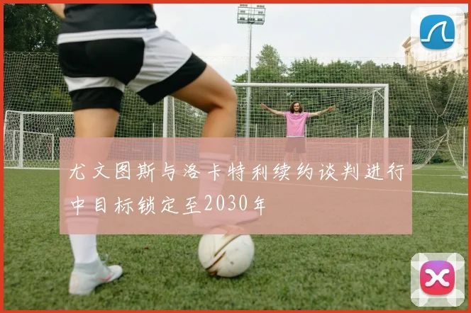 尤文图斯与洛卡特利续约谈判进行中目标锁定至2030年