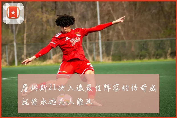 詹姆斯21次入选最佳阵容的传奇成就将永远无人能及