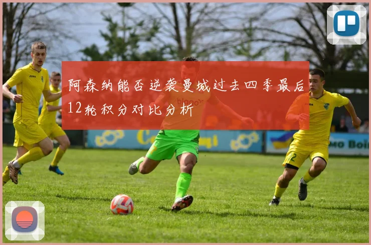 阿森纳能否逆袭曼城过去四季最后12轮积分对比分析