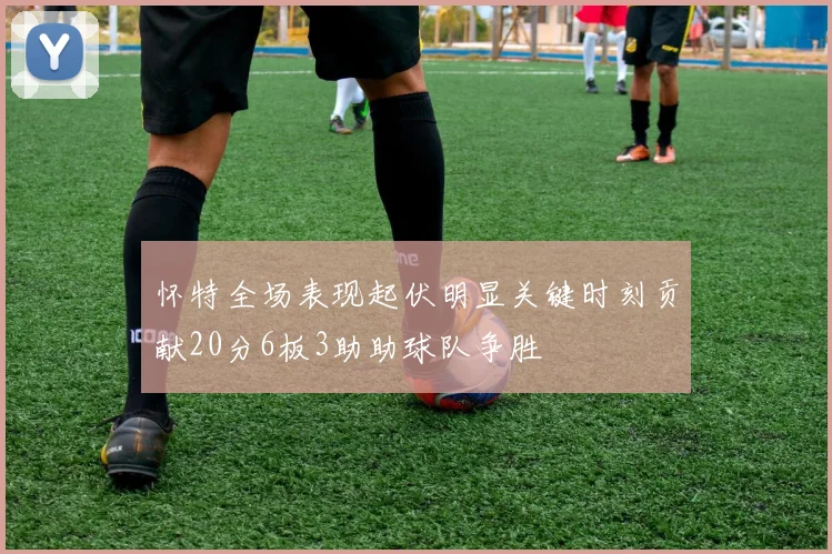 怀特全场表现起伏明显关键时刻贡献20分6板3助助球队争胜