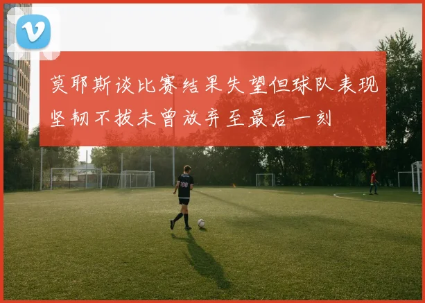 莫耶斯谈比赛结果失望但球队表现坚韧不拔未曾放弃至最后一刻