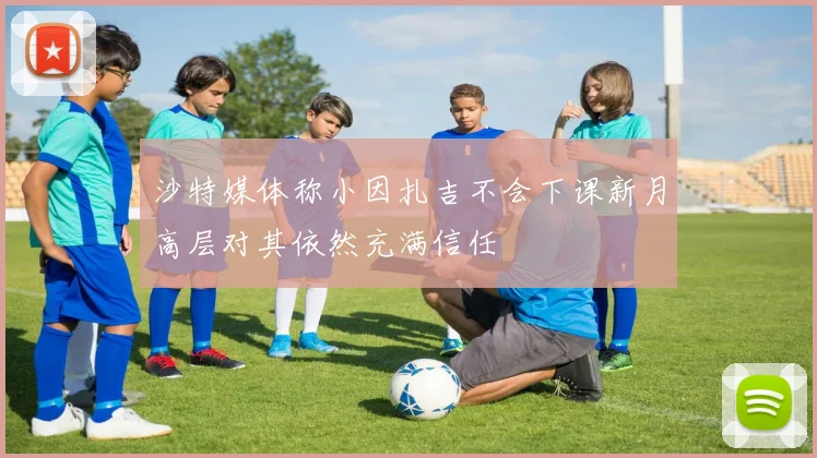 沙特媒体称小因扎吉不会下课新月高层对其依然充满信任