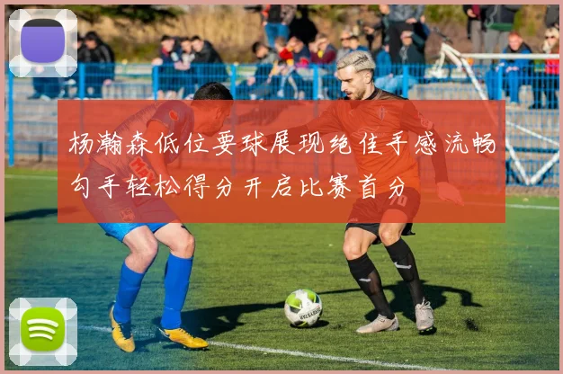 杨瀚森低位要球展现绝佳手感流畅勾手轻松得分开启比赛首分