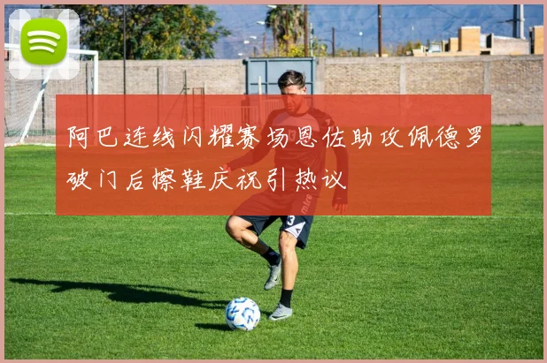 阿巴连线闪耀赛场恩佐助攻佩德罗破门后擦鞋庆祝引热议