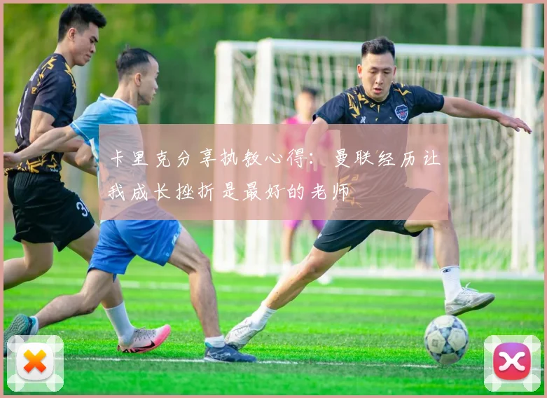 卡里克分享执教心得：曼联经历让我成长挫折是最好的老师