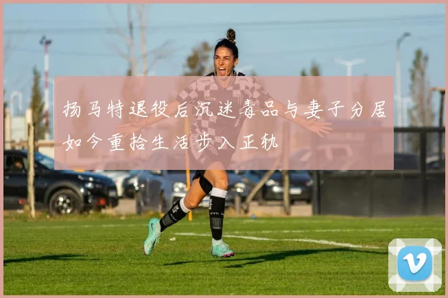 扬马特退役后沉迷毒品与妻子分居如今重拾生活步入正轨