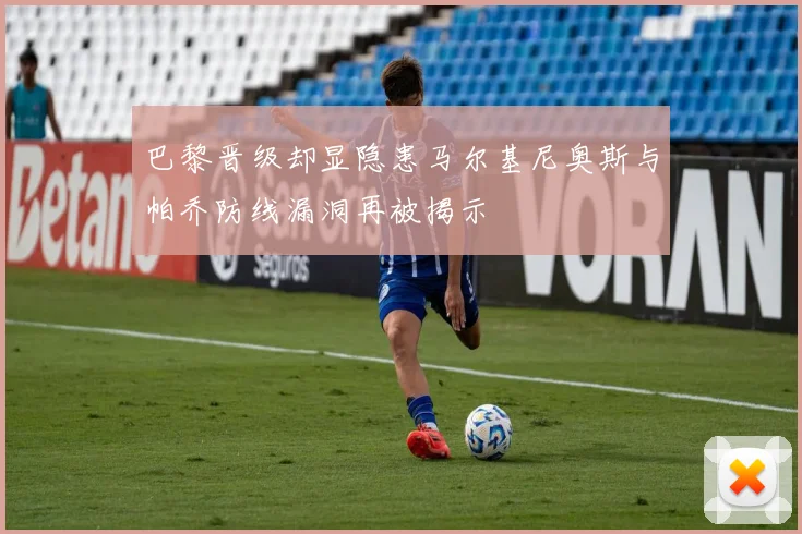 巴黎晋级却显隐患马尔基尼奥斯与帕乔防线漏洞再被揭示