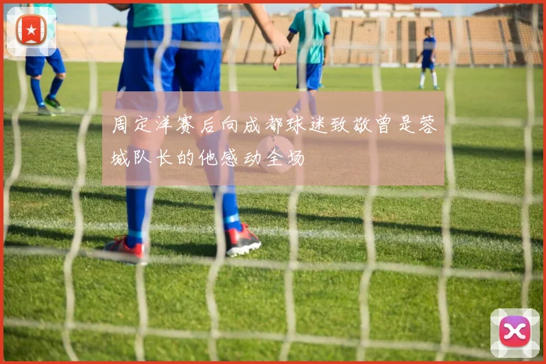 周定洋赛后向成都球迷致敬曾是蓉城队长的他感动全场