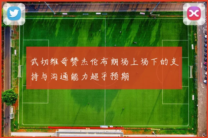 武切维奇赞杰伦布朗场上场下的支持与沟通能力超乎预期