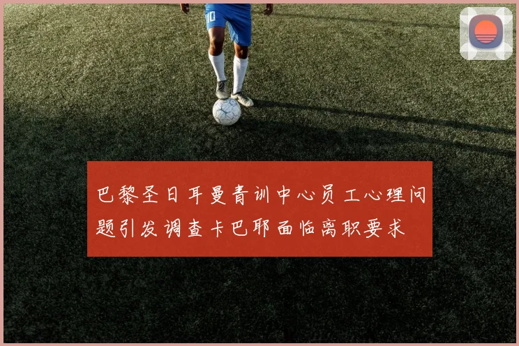 巴黎圣日耳曼青训中心员工心理问题引发调查卡巴耶面临离职要求