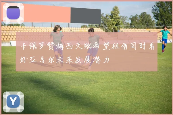 卡佩罗赞梅西天赋希望租借同时看好亚马尔未来发展潜力