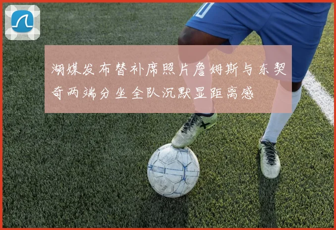 湖媒发布替补席照片詹姆斯与东契奇两端分坐全队沉默显距离感